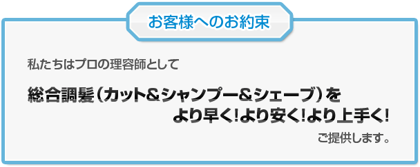 お客様へのお約束<br  />
私たちはプロの理容師として
普通理容（カット＆シャンプー＆シェーブ）を
より早く！より安く！より上手く！
ご提供します。